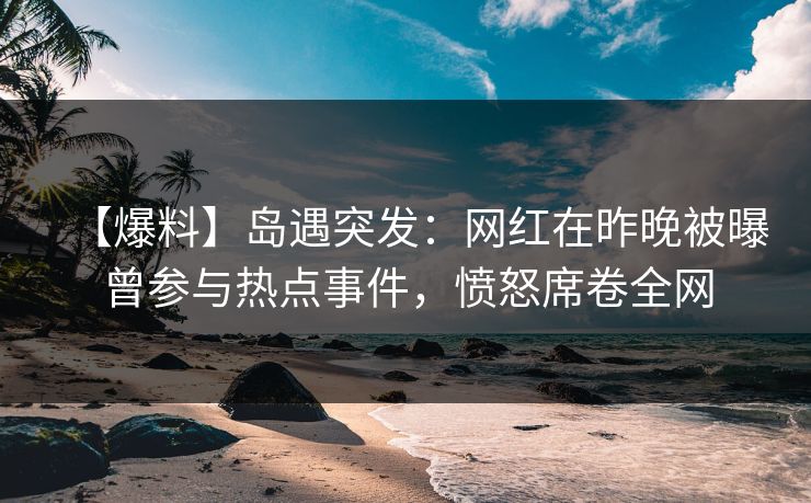 【爆料】岛遇突发:网红在昨晚被曝曾参与热点事件,愤怒席卷全网 【爆料】岛遇突发:网红在昨晚被曝曾参与热点事件,愤怒席卷全网